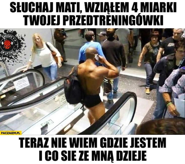 
    Słuchaj Mati wziąłem 4 miarki Twojej przedtreningówki i teraz nie wiem gdzie jestem i co się ze mną dzieje koks bez ubrań w centrum handlowym