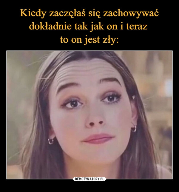 
    Kiedy zaczęłaś się zachowywać dokładnie tak jak on i teraz 
to on jest zły: