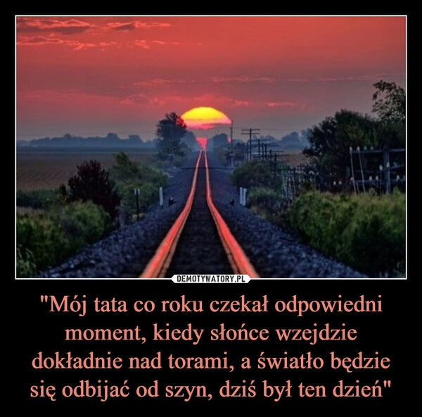
    "Mój tata co roku czekał odpowiedni moment, kiedy słońce wzejdzie dokładnie nad torami, a światło będzie się odbijać od szyn, dziś był ten dzień"