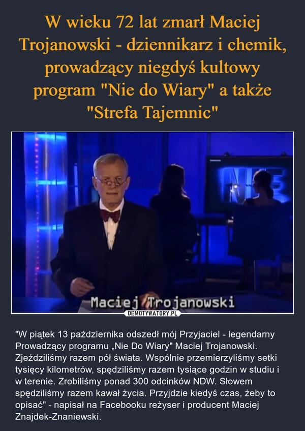 
    W wieku 72 lat zmarł Maciej Trojanowski - dziennikarz i chemik, prowadzący niegdyś kultowy program "Nie do Wiary" a także "Strefa Tajemnic"