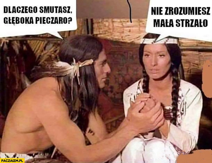 
    Dlaczego smutasz głęboka pieczaro? Nie zrozumiesz mała strzało Indianie