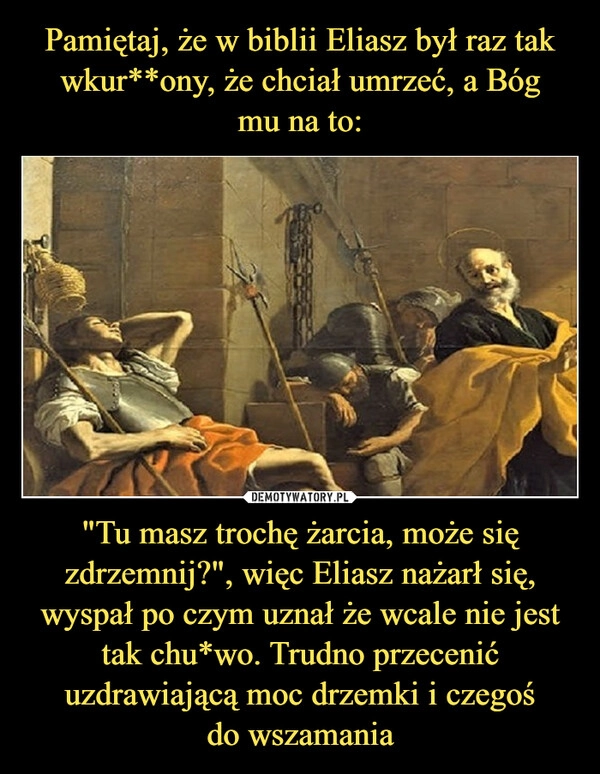 
    Pamiętaj, że w biblii Eliasz był raz tak wkur**ony, że chciał umrzeć, a Bóg
mu na to: "Tu masz trochę żarcia, może się zdrzemnij?", więc Eliasz nażarł się, wyspał po czym uznał że wcale nie jest tak chu*wo. Trudno przecenić uzdrawiającą moc drzemki i czegoś
do wszamania