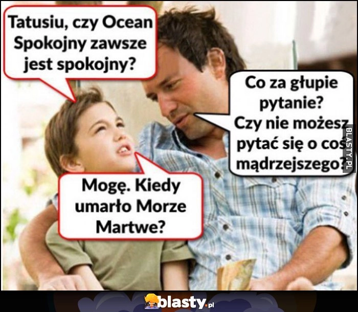 
    Tatusiu, czy Ocean Spokojny zawsze jest spokojny? Co za głupie pytanie? Nie możesz pytać o coś mądrzejszego? Mogę, kiedy umarło Morze Martwe