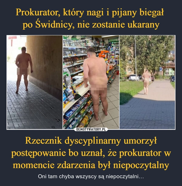 
    Prokurator, który nagi i pijany biegał 
po Świdnicy, nie zostanie ukarany Rzecznik dyscyplinarny umorzył postępowanie bo uznał, że prokurator w momencie zdarzenia był niepoczytalny