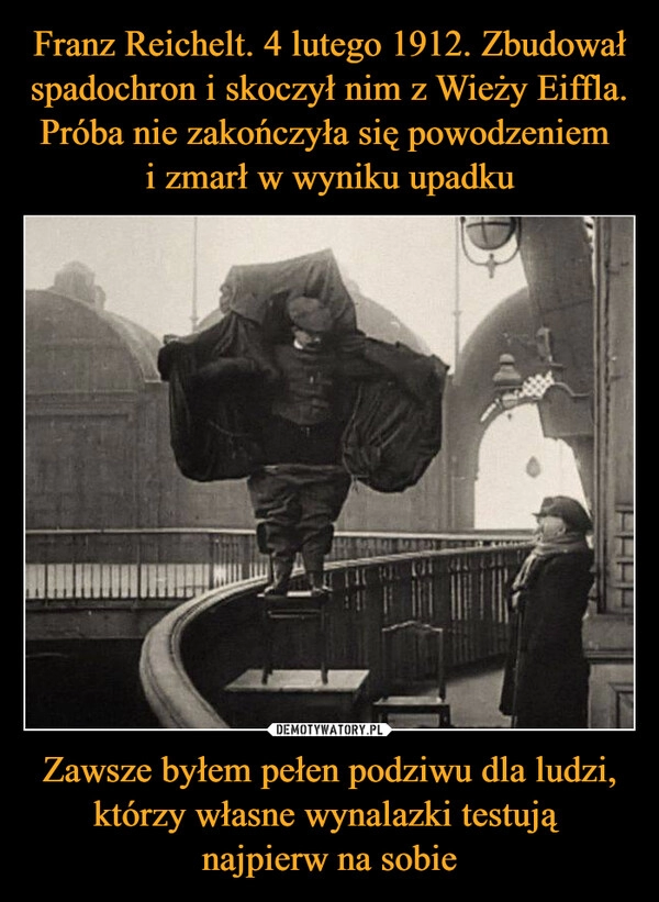 
    Franz Reichelt. 4 lutego 1912. Zbudował spadochron i skoczył nim z Wieży Eiffla. Próba nie zakończyła się powodzeniem 
i zmarł w wyniku upadku Zawsze byłem pełen podziwu dla ludzi, którzy własne wynalazki testują 
najpierw na sobie