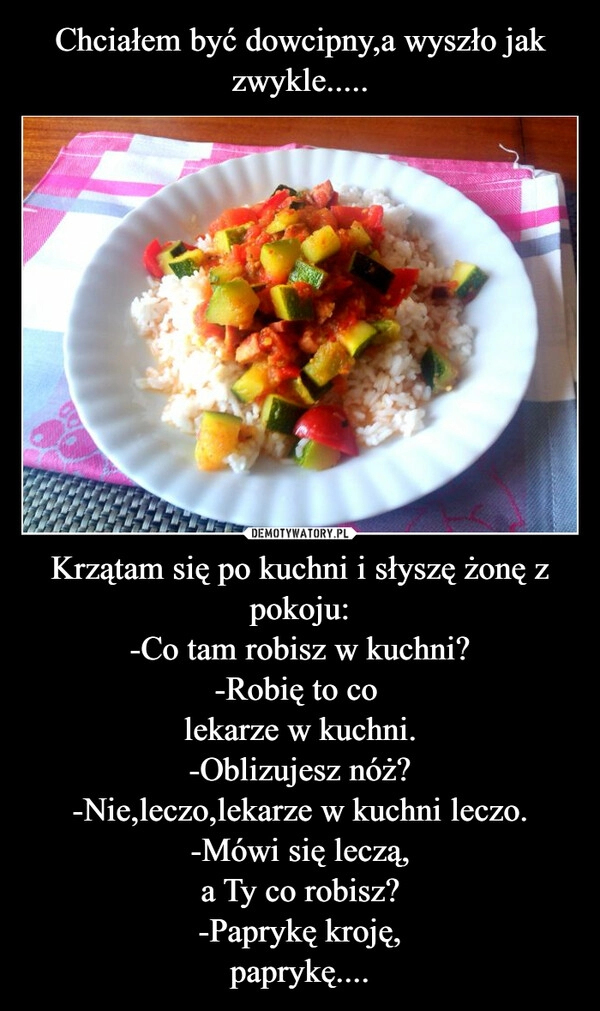 
    Chciałem być dowcipny,a wyszło jak zwykle..... Krzątam się po kuchni i słyszę żonę z pokoju:
-Co tam robisz w kuchni?
-Robię to co 
lekarze w kuchni.
-Oblizujesz nóż?
-Nie,leczo,lekarze w kuchni leczo.
-Mówi się leczą,
a Ty co robisz?
-Paprykę kroję,
paprykę....