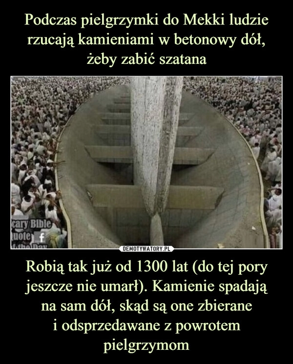 
    Podczas pielgrzymki do Mekki ludzie rzucają kamieniami w betonowy dół, żeby zabić szatana Robią tak już od 1300 lat (do tej pory jeszcze nie umarł). Kamienie spadają
na sam dół, skąd są one zbierane
i odsprzedawane z powrotem pielgrzymom