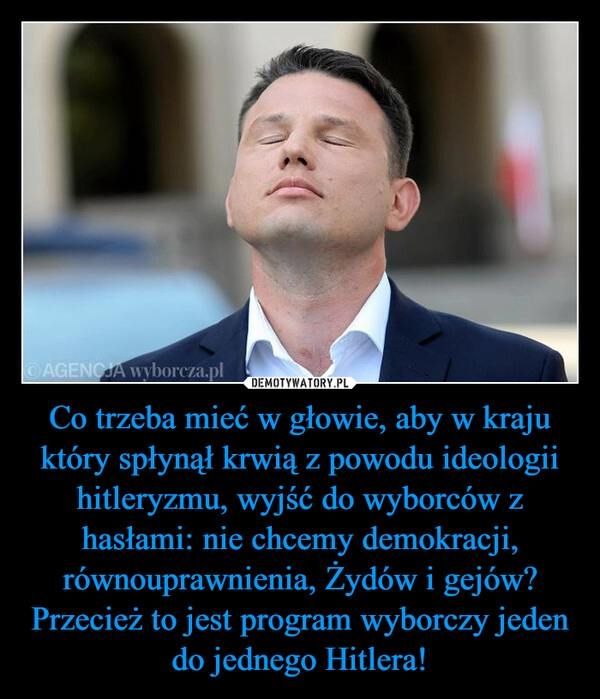 
    Co trzeba mieć w głowie, aby w kraju który spłynął krwią z powodu ideologii hitleryzmu, wyjść do wyborców z hasłami: nie chcemy demokracji, równouprawnienia, Żydów i gejów? Przecież to jest program wyborczy jeden do jednego Hitlera!