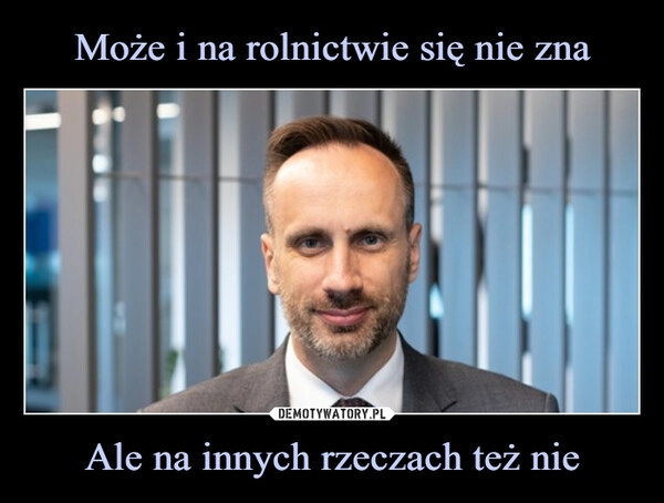 
    Może i na rolnictwie się nie zna Ale na innych rzeczach też nie