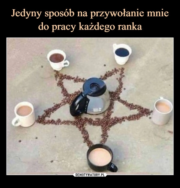 
    Jedyny sposób na przywołanie mnie do pracy każdego ranka 