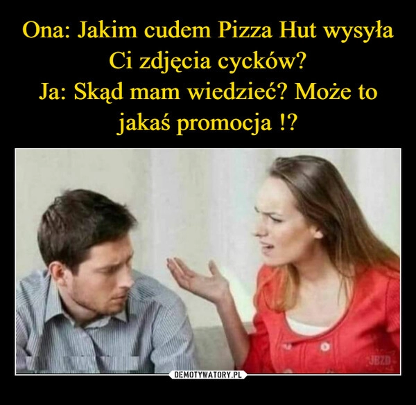 
    Ona: Jakim cudem Pizza Hut wysyła Ci zdjęcia cycków?
Ja: Skąd mam wiedzieć? Może to jakaś promocja !?