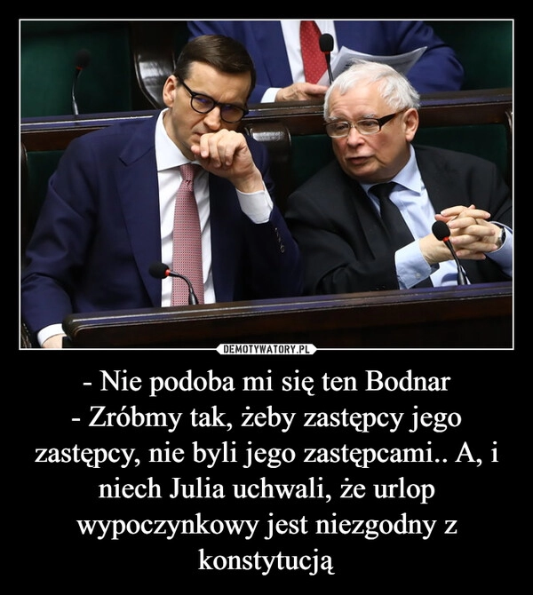 
    - Nie podoba mi się ten Bodnar
- Zróbmy tak, żeby zastępcy jego zastępcy, nie byli jego zastępcami.. A, i niech Julia uchwali, że urlop wypoczynkowy jest niezgodny z konstytucją