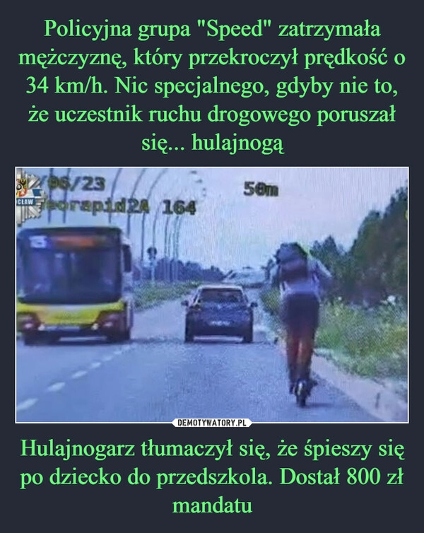 
    Policyjna grupa "Speed" zatrzymała mężczyznę, który przekroczył prędkość o 34 km/h. Nic specjalnego, gdyby nie to, że uczestnik ruchu drogowego poruszał się... hulajnogą Hulajnogarz tłumaczył się, że śpieszy się po dziecko do przedszkola. Dostał 800 zł mandatu