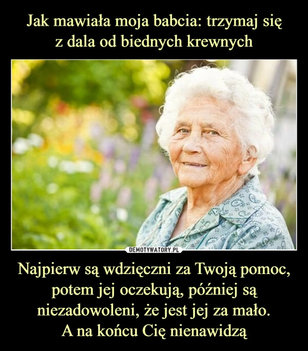 
    Jak mawiała moja babcia: trzymaj się
z dala od biednych krewnych Najpierw są wdzięczni za Twoją pomoc, potem jej oczekują, później są niezadowoleni, że jest jej za mało.
A na końcu Cię nienawidzą