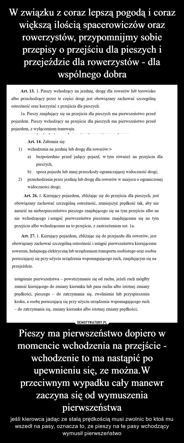 
    W związku z coraz lepszą pogodą i coraz większą ilością spacerowiczów oraz rowerzystów, przypomnijmy sobie przepisy o przejściu dla pieszych i przejeździe dla rowerzystów - dla wspólnego dobra Pieszy ma pierwszeństwo dopiero w momencie wchodzenia na przejście - wchodzenie to ma nastąpić po upewnieniu się, ze można.W przeciwnym wypadku cały manewr zaczyna się od wymuszenia pierwszeństwa