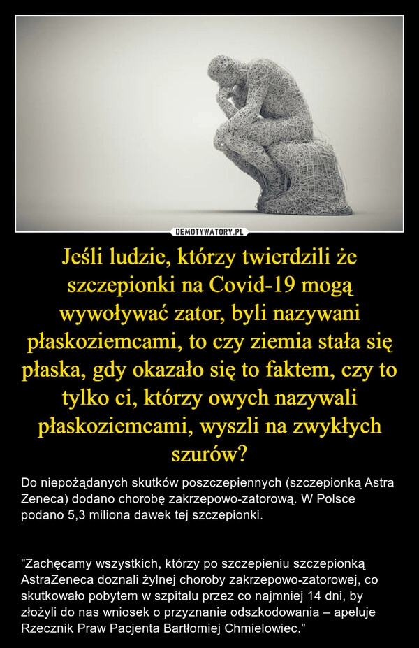 
    Jeśli ludzie, którzy twierdzili że szczepionki na Covid-19 mogą wywoływać zator, byli nazywani płaskoziemcami, to czy ziemia stała się płaska, gdy okazało się to faktem, czy to tylko ci, którzy owych nazywali płaskoziemcami, wyszli na zwykłych szurów?