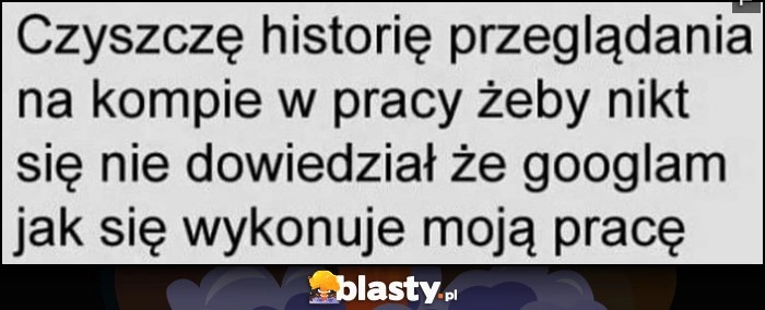 
    Czyszczę historię przeglądania na kompie w pracy żeby nikt się nie dowiedział, że googlam jak się wykonuje moją pracę