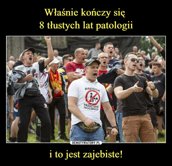 
    Właśnie kończy się 
8 tłustych lat patologii i to jest zajebiste!