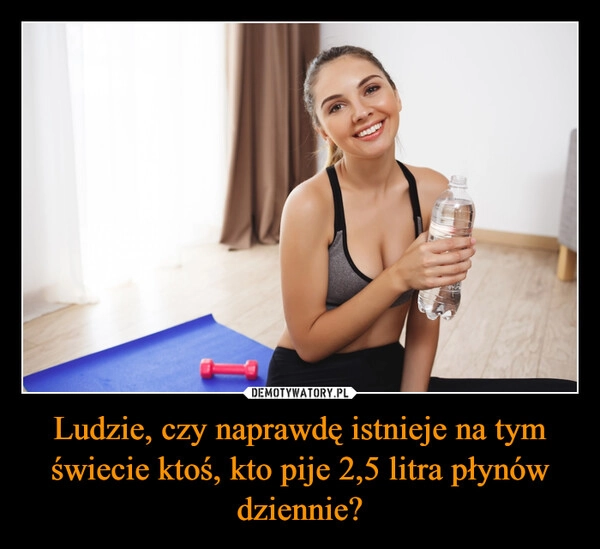 
    Ludzie, czy naprawdę istnieje na tym świecie ktoś, kto pije 2,5 litra płynów dziennie?