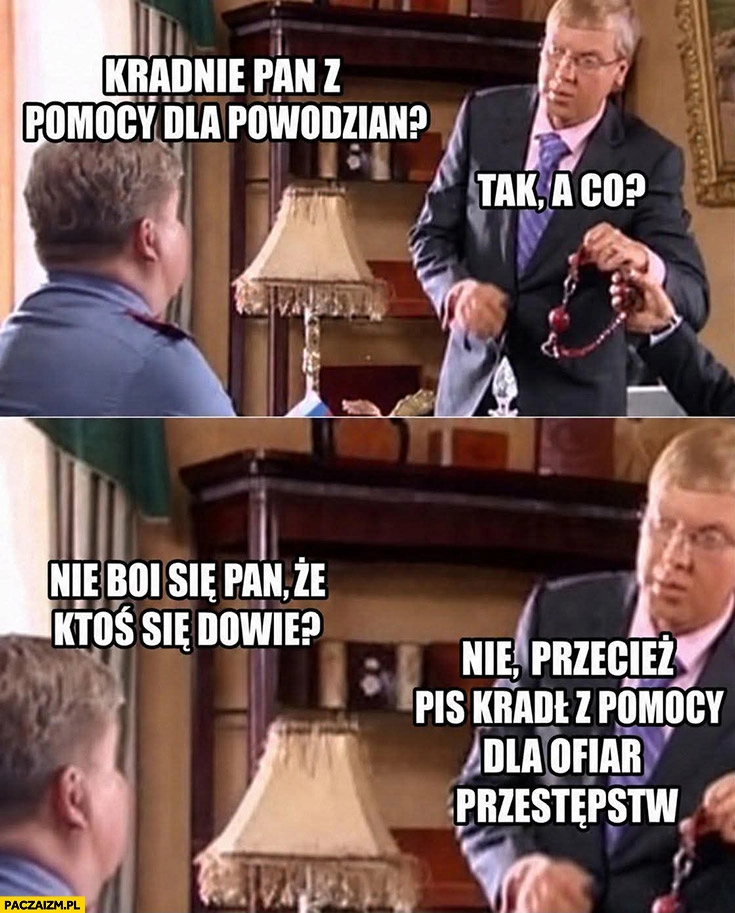 
    Kradnie pan z pomocy dla powodzian? Tak, a co? Nie boi się, że ktoś się dowie? Nie, przecież pis kradł z pomocy dla ofiar przestępstw