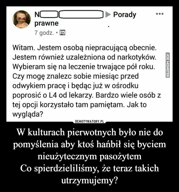 
    
W kulturach pierwotnych było nie do pomyślenia aby ktoś hańbił się byciem nieużytecznym pasożytem
Co spierdzieliliśmy, że teraz takich utrzymujemy? 