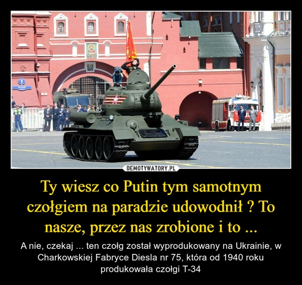 
    Ty wiesz co Putin tym samotnym czołgiem na paradzie udowodnił ? To nasze, przez nas zrobione i to ...