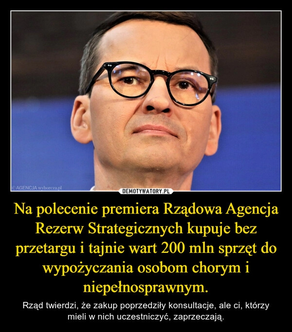 
    
Na polecenie premiera Rządowa Agencja Rezerw Strategicznych kupuje bez przetargu i tajnie wart 200 mln sprzęt do wypożyczania osobom chorym i niepełnosprawnym. 