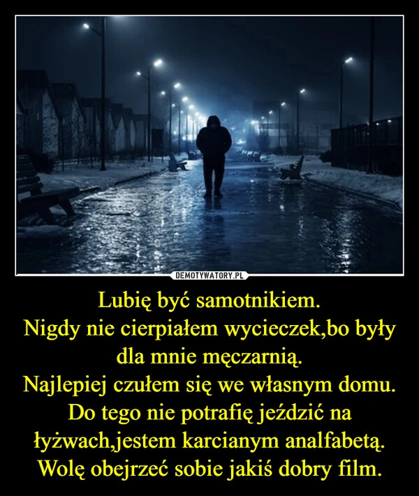 
    Lubię być samotnikiem.
Nigdy nie cierpiałem wycieczek,bo były dla mnie męczarnią.
Najlepiej czułem się we własnym domu.
Do tego nie potrafię jeździć na łyżwach,jestem karcianym analfabetą.
Wolę obejrzeć sobie jakiś dobry film.