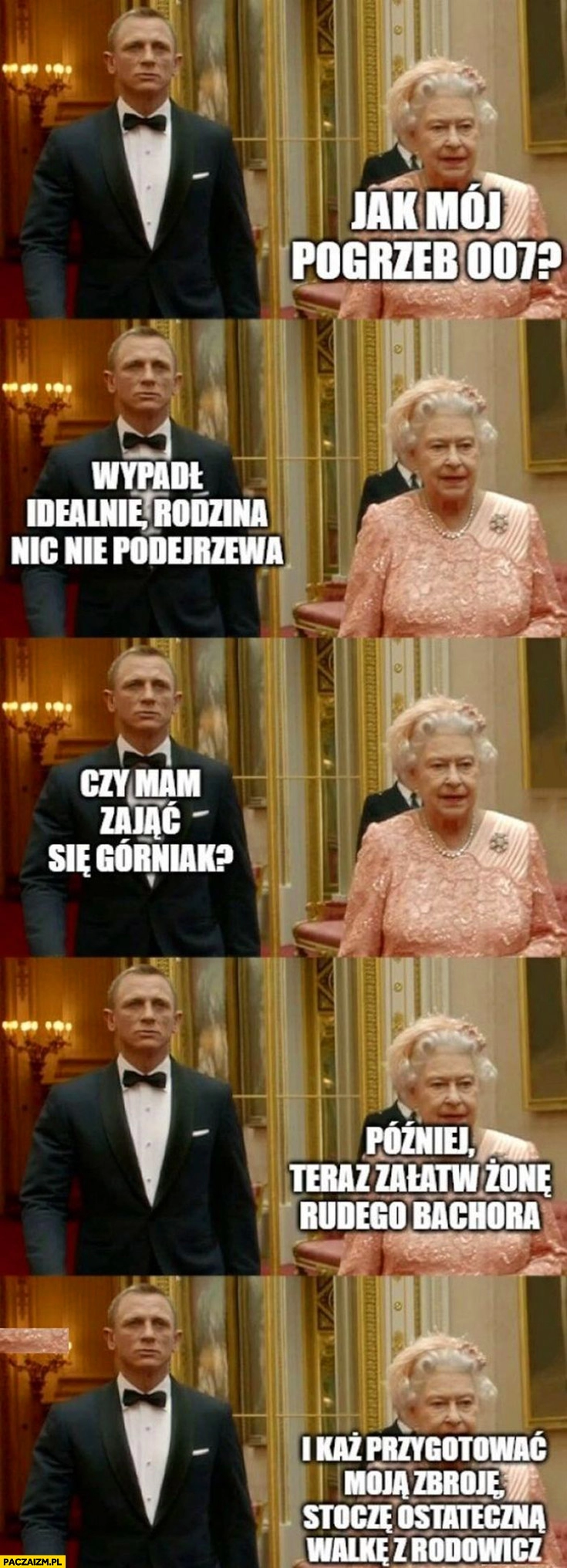 
    Bond królowa Elżbieta jak mój pogrzeb 007? Idealnie, czy mam się zająć Górniak? Później teraz załatw żonę rudego a potem stoczę walkę z Rodowicz