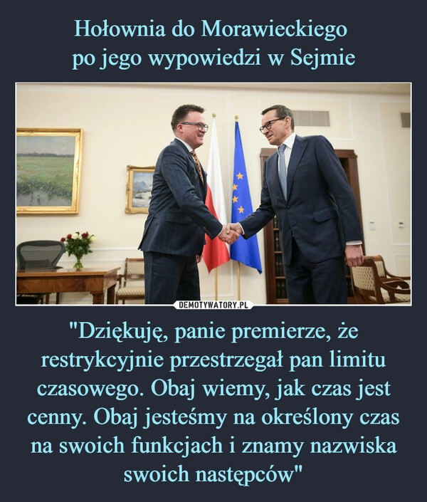 
    Hołownia do Morawieckiego 
po jego wypowiedzi w Sejmie "Dziękuję, panie premierze, że restrykcyjnie przestrzegał pan limitu czasowego. Obaj wiemy, jak czas jest cenny. Obaj jesteśmy na określony czas na swoich funkcjach i znamy nazwiska swoich następców"