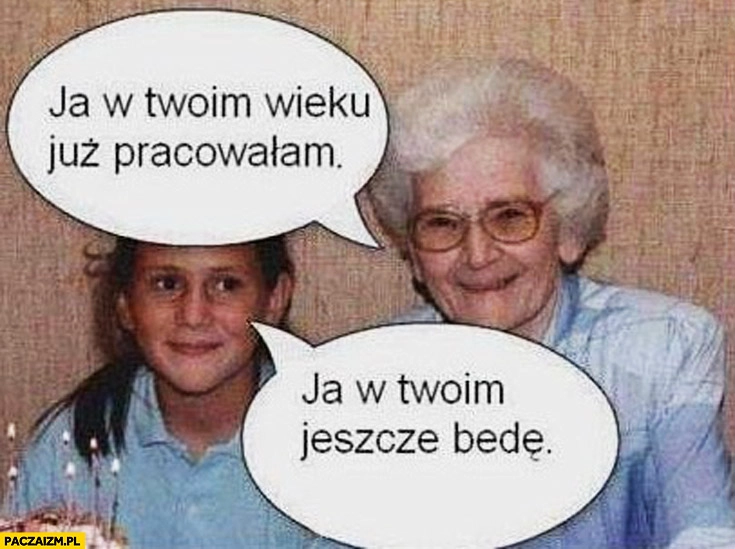 
    Ja w Twoim wieku już pracowałam ja w Twoim jeszcze będę babcia wnuczka