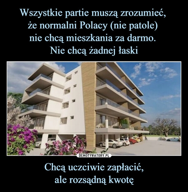 
    Wszystkie partie muszą zrozumieć, 
że normalni Polacy (nie patole) 
nie chcą mieszkania za darmo. 
Nie chcą żadnej łaski Chcą uczciwie zapłacić,
ale rozsądną kwotę