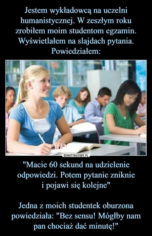 
    Jestem wykładowcą na uczelni humanistycznej. W zeszłym roku zrobiłem moim studentom egzamin. Wyświetlałem na slajdach pytania. Powiedziałem: "Macie 60 sekund na udzielenie odpowiedzi. Potem pytanie zniknie
i pojawi się kolejne"

Jedna z moich studentek oburzona powiedziała: "Bez sensu! Mógłby nam pan chociaż dać minutę!"