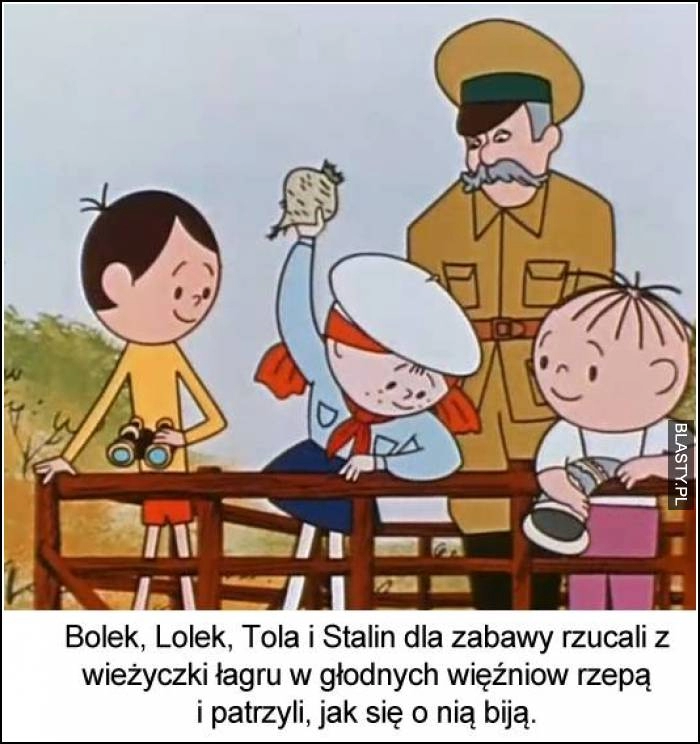 
    Bolek, lolek, tola i stalin dla zabawy zrzucali z wierzyczki łagru w głodnych więźniów rzepą