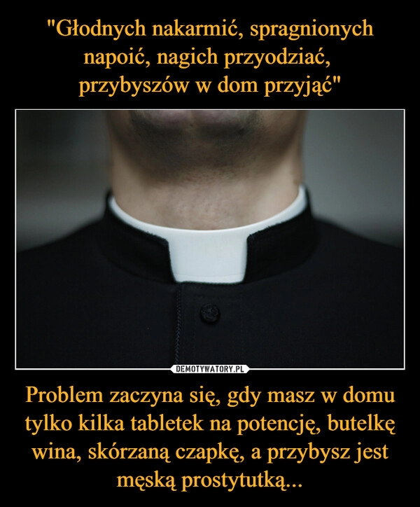 
    "Głodnych nakarmić, spragnionych napoić, nagich przyodziać, 
przybyszów w dom przyjąć" Problem zaczyna się, gdy masz w domu tylko kilka tabletek na potencję, butelkę wina, skórzaną czapkę, a przybysz jest męską prostytutką...