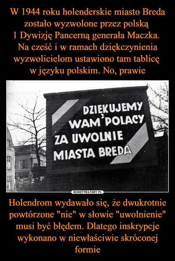 
    W 1944 roku holenderskie miasto Breda zostało wyzwolone przez polską 
1 Dywizję Pancerną generała Maczka. 
Na cześć i w ramach dziękczynienia wyzwolicielom ustawiono tam tablicę 
w języku polskim. No, prawie Holendrom wydawało się, że dwukrotnie powtórzone "nie" w słowie "uwolnienie" musi być błędem. Dlatego inskrypcje wykonano w niewłaściwie skróconej formie