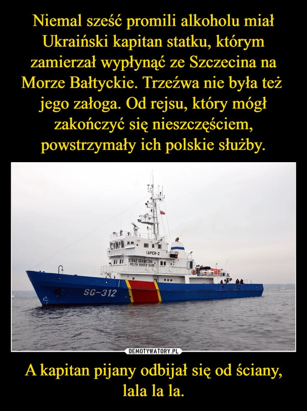 
    Niemal sześć promili alkoholu miał Ukraiński kapitan statku, którym zamierzał wypłynąć ze Szczecina na Morze Bałtyckie. Trzeźwa nie była też  jego załoga. Od rejsu, który mógł zakończyć się nieszczęściem, powstrzymały ich polskie służby. A kapitan pijany odbijał się od ściany,
lala la la.