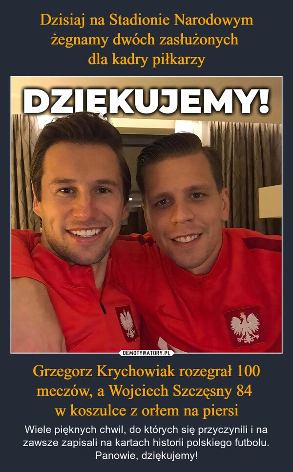 
    Dzisiaj na Stadionie Narodowym żegnamy dwóch zasłużonych 
dla kadry piłkarzy Grzegorz Krychowiak rozegrał 100 meczów, a Wojciech Szczęsny 84 
w koszulce z orłem na piersi