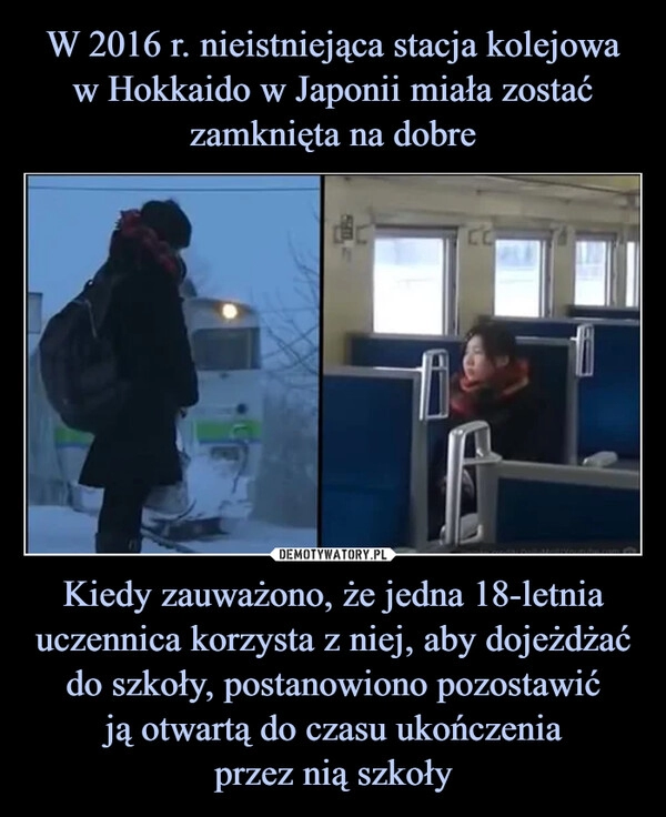 
    W 2016 r. nieistniejąca stacja kolejowa
w Hokkaido w Japonii miała zostać zamknięta na dobre Kiedy zauważono, że jedna 18-letnia uczennica korzysta z niej, aby dojeżdżać do szkoły, postanowiono pozostawić
ją otwartą do czasu ukończenia
przez nią szkoły