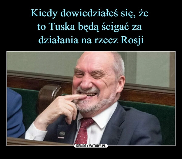 
    Kiedy dowiedziałeś się, że 
to Tuska będą ścigać za 
działania na rzecz Rosji