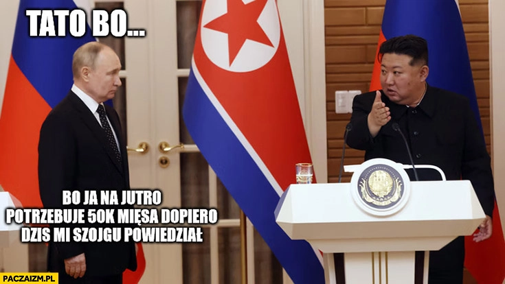 
    Putin Kim Jong Un tato bo ja na jutro potrzebuje 50 tysięcy mięsa dopiero dziś Szojgu mi powiedział