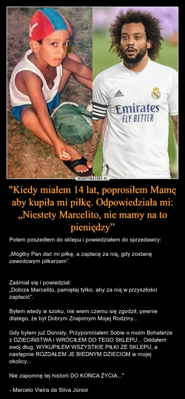 
    "Kiedy miałem 14 lat, poprosiłem Mamę aby kupiła mi piłkę. Odpowiedziała mi:
„Niestety Marcelito, nie mamy na to pieniędzy”