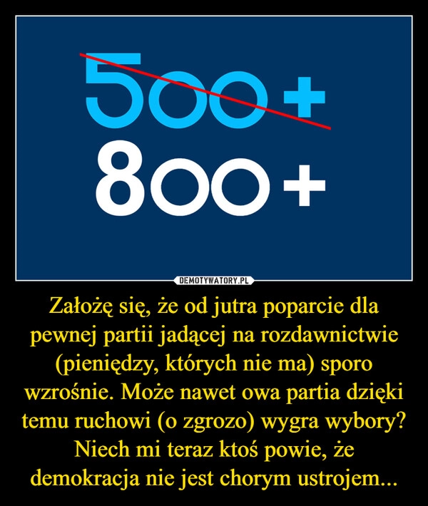 
    Założę się, że od jutra poparcie dla pewnej partii jadącej na rozdawnictwie (pieniędzy, których nie ma) sporo wzrośnie. Może nawet owa partia dzięki temu ruchowi (o zgrozo) wygra wybory?
Niech mi teraz ktoś powie, że demokracja nie jest chorym ustrojem...