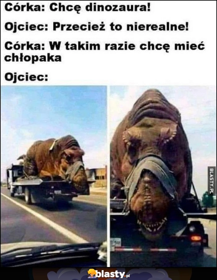 
    Córka: chcę dinozaura, ojciec: przecież to nierealne! Córka: w takim razie chcę mieć chłopaka, ojciec: załatwił jej dinozaura