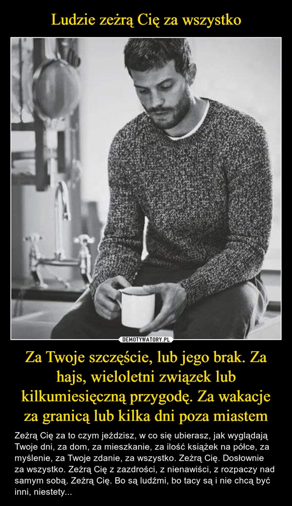 
    Ludzie zeżrą Cię za wszystko Za Twoje szczęście, lub jego brak. Za hajs, wieloletni związek lub kilkumiesięczną przygodę. Za wakacje za granicą lub kilka dni poza miastem