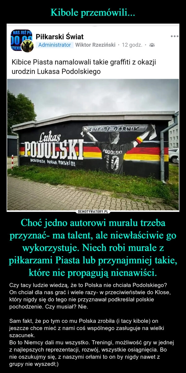 
    Kibole przemówili... Choć jedno autorowi muralu trzeba przyznać- ma talent, ale niewłaściwie go wykorzystuje. Niech robi murale z piłkarzami Piasta lub przynajmniej takie, które nie propagują nienawiści.