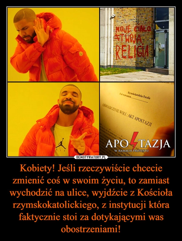 
    Kobiety! Jeśli rzeczywiście chcecie zmienić coś w swoim życiu, to zamiast wychodzić na ulice, wyjdźcie z Kościoła rzymskokatolickiego, z instytucji która faktycznie stoi za dotykającymi was obostrzeniami!