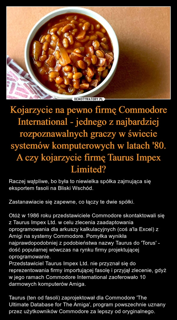 
    Kojarzycie na pewno firmę Commodore International - jednego z najbardziej rozpoznawalnych graczy w świecie systemów komputerowych w latach '80. A czy kojarzycie firmę Taurus Impex Limited?