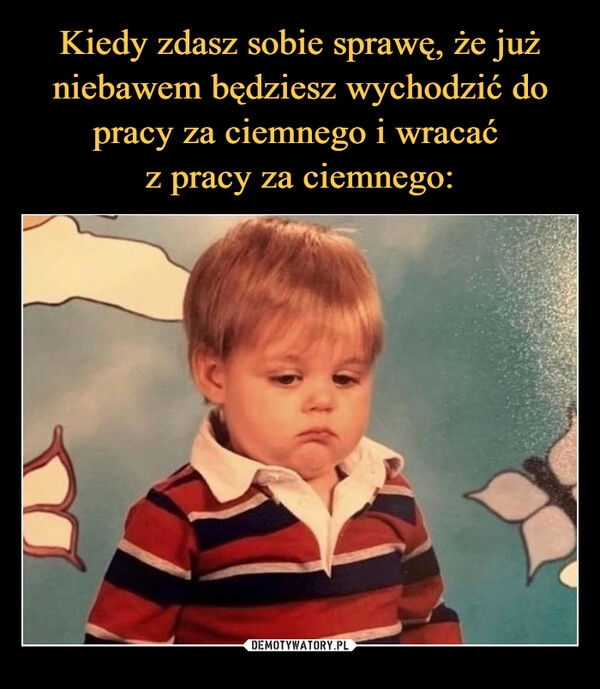 
    Kiedy zdasz sobie sprawę, że już niebawem będziesz wychodzić do pracy za ciemnego i wracać 
z pracy za ciemnego: