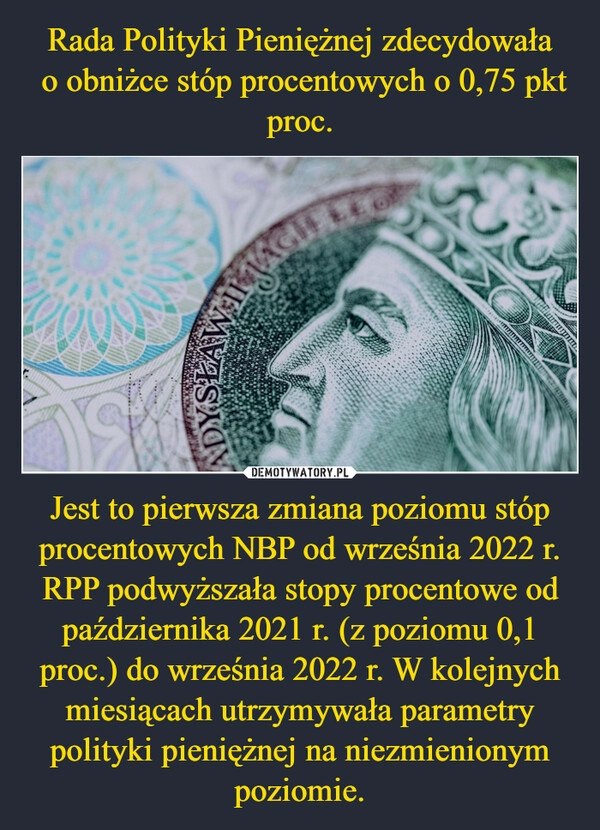 
    Rada Polityki Pieniężnej zdecydowała
 o obniżce stóp procentowych o 0,75 pkt proc. Jest to pierwsza zmiana poziomu stóp procentowych NBP od września 2022 r. RPP podwyższała stopy procentowe od października 2021 r. (z poziomu 0,1 proc.) do września 2022 r. W kolejnych miesiącach utrzymywała parametry polityki pieniężnej na niezmienionym poziomie.